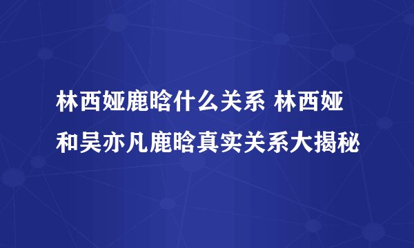 林西娅鹿晗什么关系 林西娅和吴亦凡鹿晗真实关系大揭秘