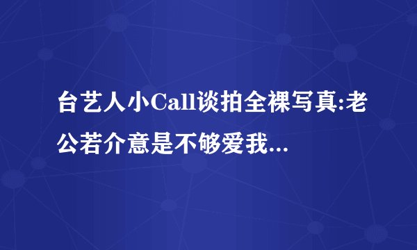 台艺人小Call谈拍全裸写真:老公若介意是不够爱我——飞外网