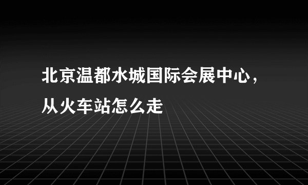 北京温都水城国际会展中心，从火车站怎么走