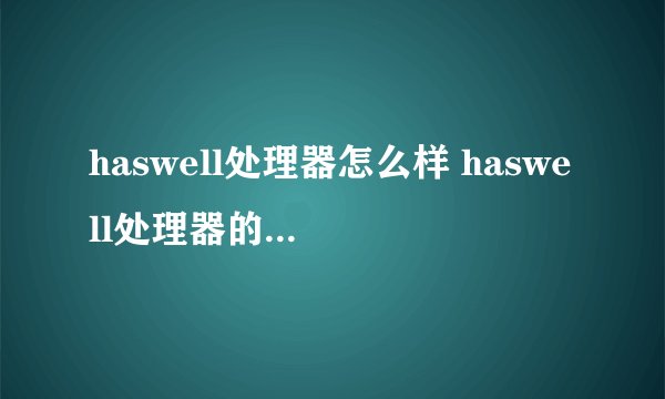 haswell处理器怎么样 haswell处理器的型号以及性能【详解】