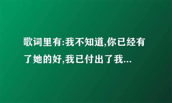 歌词里有:我不知道,你已经有了她的好,我已付出了我所有的微笑...的是啥歌?