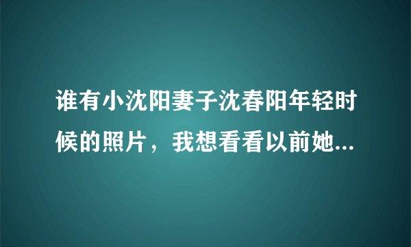 谁有小沈阳妻子沈春阳年轻时候的照片，我想看看以前她漂亮不？