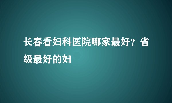 长春看妇科医院哪家最好？省级最好的妇