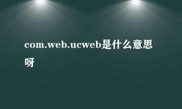 com.web.ucweb是什么意思呀
