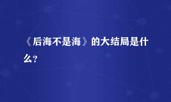 《后海不是海》的大结局是什么?