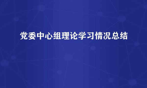 党委中心组理论学习情况总结