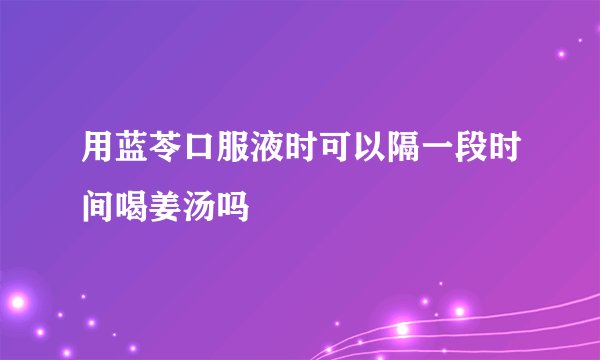 用蓝苓口服液时可以隔一段时间喝姜汤吗