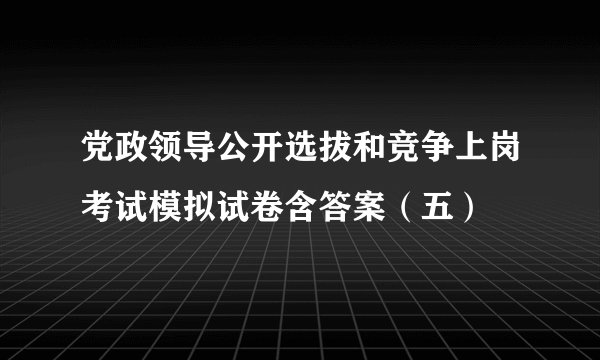 党政领导公开选拔和竞争上岗考试模拟试卷含答案（五）