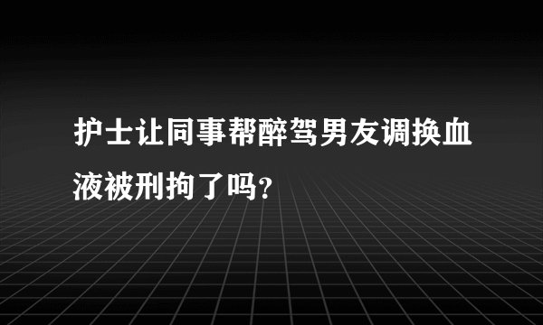 护士让同事帮醉驾男友调换血液被刑拘了吗？