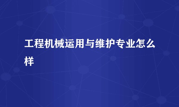 工程机械运用与维护专业怎么样