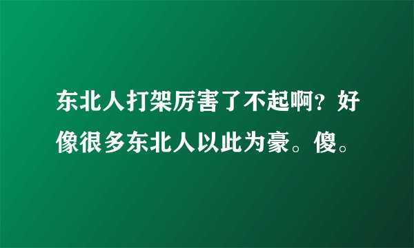 东北人打架厉害了不起啊?好像很多东北人以此为豪。傻。