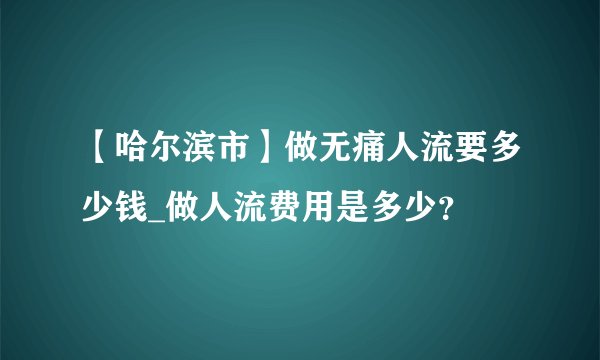 【哈尔滨市】做无痛人流要多少钱_做人流费用是多少?