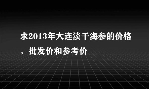 求2013年大连淡干海参的价格，批发价和参考价