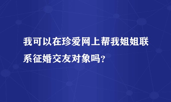 我可以在珍爱网上帮我姐姐联系征婚交友对象吗？