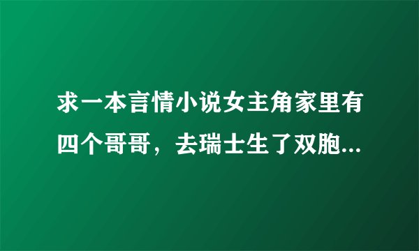 求一本言情小说女主角家里有四个哥哥，去瑞士生了双胞胎男的，边读书边带小孩，几年后才又回到中国，男...
