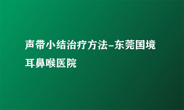 声带小结治疗方法-东莞国境耳鼻喉医院