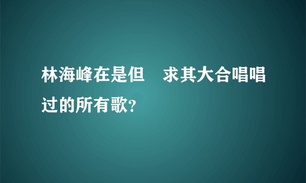 林海峰在是但噏求其大合唱唱过的所有歌？