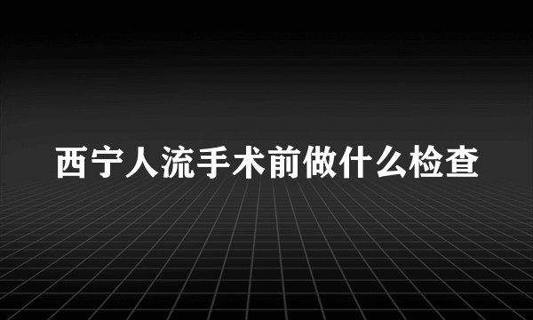 西宁人流手术前做什么检查