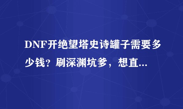 DNF开绝望塔史诗罐子需要多少钱？刷深渊坑爹，想直接买罐子开。靠谱不？