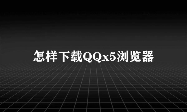 怎样下载QQx5浏览器