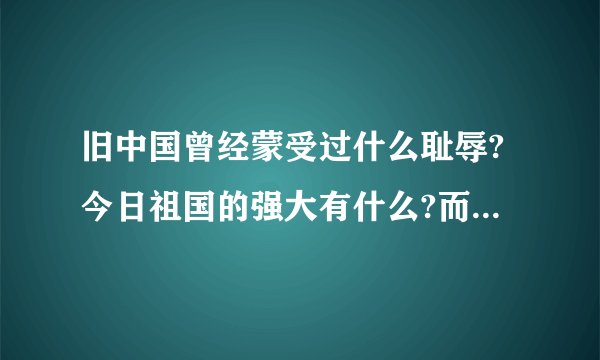 旧中国曾经蒙受过什么耻辱?今日祖国的强大有什么?而且是最主要的哦!帮帮我吧!告诉我吧!