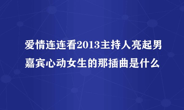 爱情连连看2013主持人亮起男嘉宾心动女生的那插曲是什么