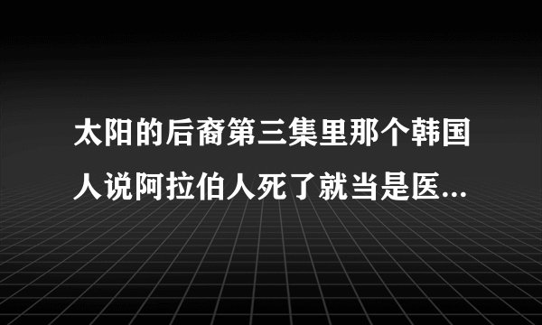 太阳的后裔第三集里那个韩国人说阿拉伯人死了就当是医生个人失职，那个医生指的是宋慧乔还是那个还没到？