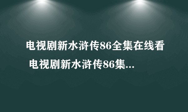 电视剧新水浒传86全集在线看 电视剧新水浒传86集快播qvod观看地址