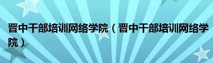 晋中干部培训网络学院（晋中干部培训网络学院）
