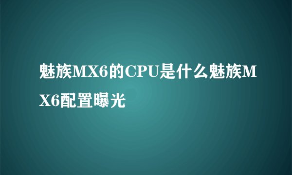 魅族MX6的CPU是什么魅族MX6配置曝光
