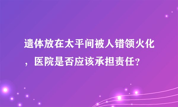 遗体放在太平间被人错领火化，医院是否应该承担责任？