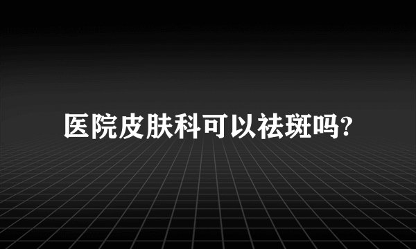 医院皮肤科可以祛斑吗?