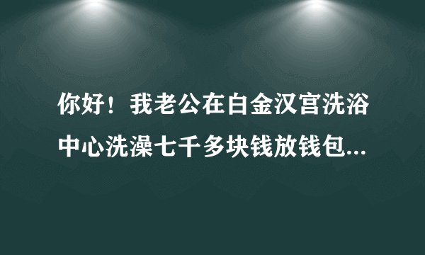 你好！我老公在白金汉宫洗浴中心洗澡七千多块钱放钱包里的、每人都有一个柜子上的手牌、他衣服钱包都放那里的、手牌也一直没离开过、当他洗好穿好衣服出来付钱可钱包一分钱也没了，钱包还是放他口袋里好好的里面出了什么都没少！我想问问这怎么办呢？怎样处理