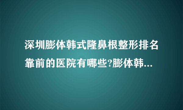 深圳膨体韩式隆鼻根整形排名靠前的医院有哪些?膨体韩式隆鼻根整形前三名推荐!