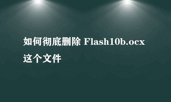 如何彻底删除 Flash10b.ocx 这个文件