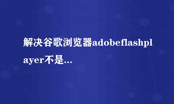 解决谷歌浏览器adobeflashplayer不是最新版本