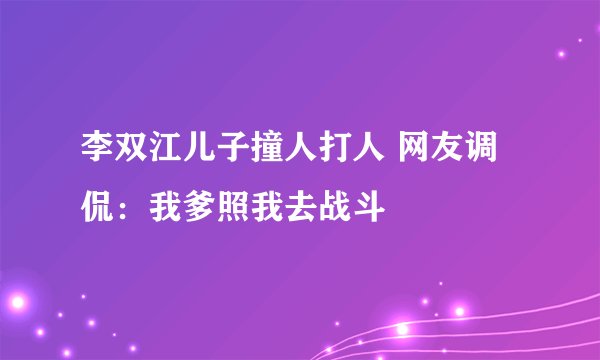 李双江儿子撞人打人 网友调侃:我爹照我去战斗
