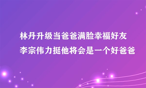 林丹升级当爸爸满脸幸福好友李宗伟力挺他将会是一个好爸爸