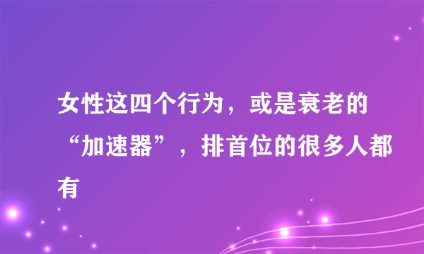 女性这四个行为，或是衰老的“加速器”，排首位的很多人都有
