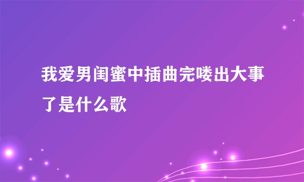 我爱男闺蜜中插曲完喽出大事了是什么歌