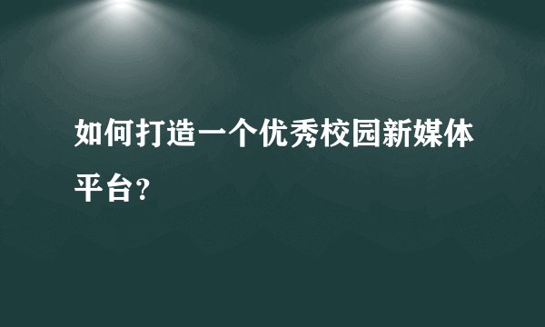 如何打造一个优秀校园新媒体平台？