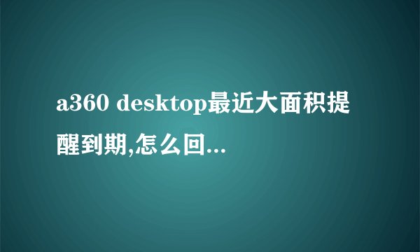 a360 desktop最近大面积提醒到期,怎么回事?如何既解决?