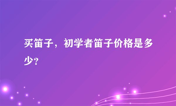 买笛子，初学者笛子价格是多少？