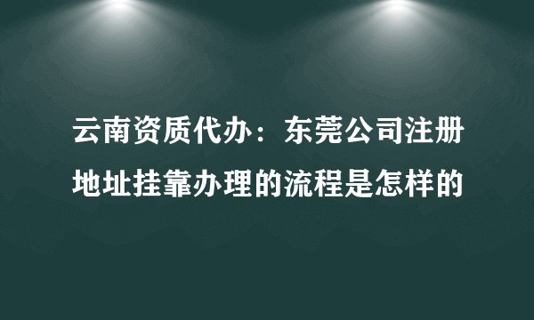 云南资质代办：东莞公司注册地址挂靠办理的流程是怎样的