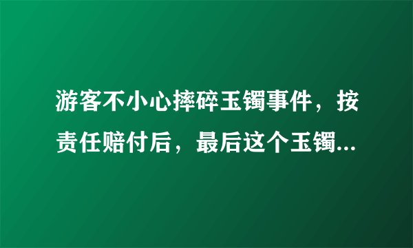 游客不小心摔碎玉镯事件,按责任赔付后,最后这个玉镯该归谁?