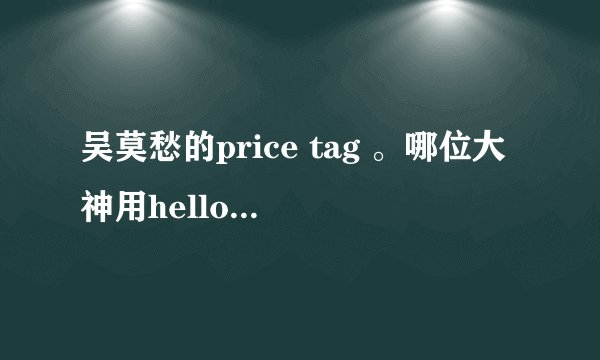 吴莫愁的price tag 。哪位大神用hello 哈啰 这种形式给我翻译一下。谢谢！