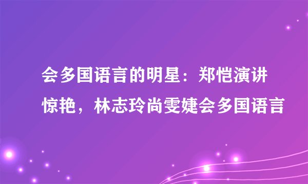 会多国语言的明星:郑恺演讲惊艳,林志玲尚雯婕会多国语言