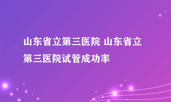 山东省立第三医院 山东省立第三医院试管成功率