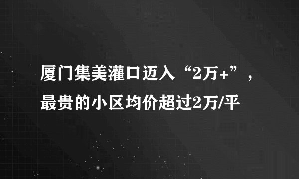 厦门集美灌口迈入“2万+”,最贵的小区均价超过2万/平