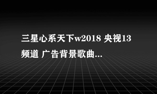 三星心系天下w2018 央视13频道 广告背景歌曲名字是什么?